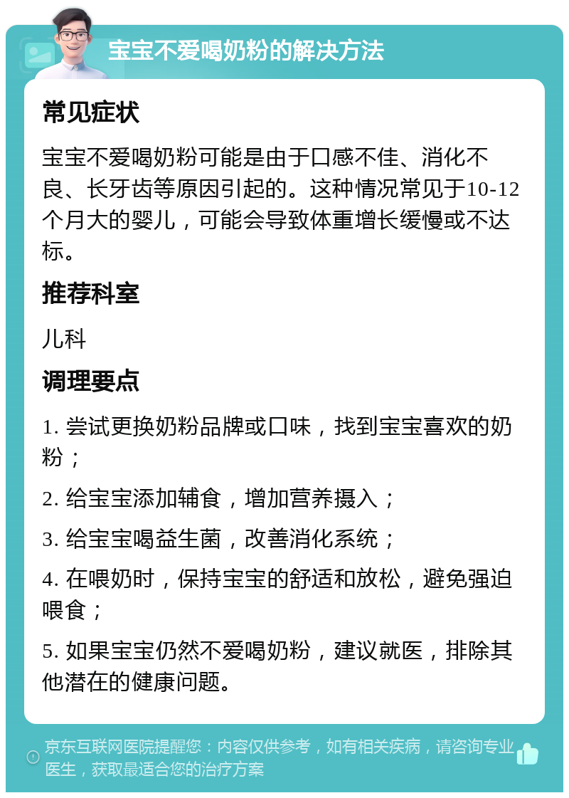 宝宝不爱喝奶粉的解决方法 常见症状 宝宝不爱喝奶粉可能是由于口感不佳、消化不良、长牙齿等原因引起的。这种情况常见于10-12个月大的婴儿，可能会导致体重增长缓慢或不达标。 推荐科室 儿科 调理要点 1. 尝试更换奶粉品牌或口味，找到宝宝喜欢的奶粉； 2. 给宝宝添加辅食，增加营养摄入； 3. 给宝宝喝益生菌，改善消化系统； 4. 在喂奶时，保持宝宝的舒适和放松，避免强迫喂食； 5. 如果宝宝仍然不爱喝奶粉，建议就医，排除其他潜在的健康问题。