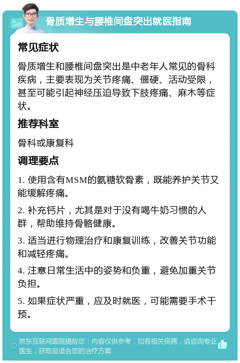 骨质增生与腰椎间盘突出就医指南 常见症状 骨质增生和腰椎间盘突出是中老年人常见的骨科疾病，主要表现为关节疼痛、僵硬、活动受限，甚至可能引起神经压迫导致下肢疼痛、麻木等症状。 推荐科室 骨科或康复科 调理要点 1. 使用含有MSM的氨糖软骨素，既能养护关节又能缓解疼痛。 2. 补充钙片，尤其是对于没有喝牛奶习惯的人群，帮助维持骨骼健康。 3. 适当进行物理治疗和康复训练，改善关节功能和减轻疼痛。 4. 注意日常生活中的姿势和负重，避免加重关节负担。 5. 如果症状严重，应及时就医，可能需要手术干预。