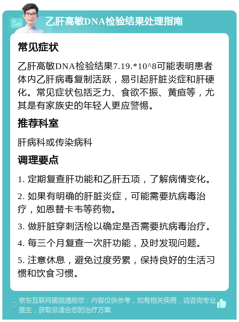 乙肝高敏DNA检验结果处理指南 常见症状 乙肝高敏DNA检验结果7.19.*10^8可能表明患者体内乙肝病毒复制活跃，易引起肝脏炎症和肝硬化。常见症状包括乏力、食欲不振、黄疸等，尤其是有家族史的年轻人更应警惕。 推荐科室 肝病科或传染病科 调理要点 1. 定期复查肝功能和乙肝五项，了解病情变化。 2. 如果有明确的肝脏炎症，可能需要抗病毒治疗，如恩替卡韦等药物。 3. 做肝脏穿刺活检以确定是否需要抗病毒治疗。 4. 每三个月复查一次肝功能，及时发现问题。 5. 注意休息，避免过度劳累，保持良好的生活习惯和饮食习惯。