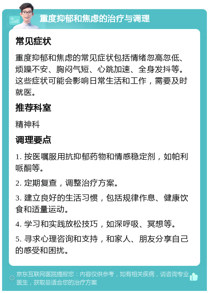 重度抑郁和焦虑的治疗与调理 常见症状 重度抑郁和焦虑的常见症状包括情绪忽高忽低、烦躁不安、胸闷气短、心跳加速、全身发抖等。这些症状可能会影响日常生活和工作，需要及时就医。 推荐科室 精神科 调理要点 1. 按医嘱服用抗抑郁药物和情感稳定剂，如帕利哌酮等。 2. 定期复查，调整治疗方案。 3. 建立良好的生活习惯，包括规律作息、健康饮食和适量运动。 4. 学习和实践放松技巧，如深呼吸、冥想等。 5. 寻求心理咨询和支持，和家人、朋友分享自己的感受和困扰。