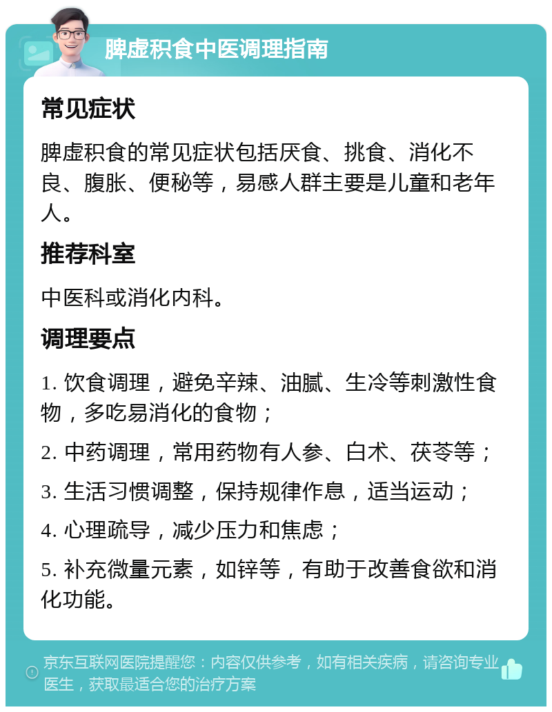 脾虚积食中医调理指南 常见症状 脾虚积食的常见症状包括厌食、挑食、消化不良、腹胀、便秘等，易感人群主要是儿童和老年人。 推荐科室 中医科或消化内科。 调理要点 1. 饮食调理，避免辛辣、油腻、生冷等刺激性食物，多吃易消化的食物； 2. 中药调理，常用药物有人参、白术、茯苓等； 3. 生活习惯调整，保持规律作息，适当运动； 4. 心理疏导，减少压力和焦虑； 5. 补充微量元素，如锌等，有助于改善食欲和消化功能。