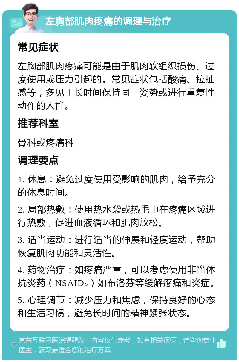 左胸部肌肉疼痛的调理与治疗 常见症状 左胸部肌肉疼痛可能是由于肌肉软组织损伤、过度使用或压力引起的。常见症状包括酸痛、拉扯感等，多见于长时间保持同一姿势或进行重复性动作的人群。 推荐科室 骨科或疼痛科 调理要点 1. 休息：避免过度使用受影响的肌肉，给予充分的休息时间。 2. 局部热敷：使用热水袋或热毛巾在疼痛区域进行热敷，促进血液循环和肌肉放松。 3. 适当运动：进行适当的伸展和轻度运动，帮助恢复肌肉功能和灵活性。 4. 药物治疗：如疼痛严重，可以考虑使用非甾体抗炎药（NSAIDs）如布洛芬等缓解疼痛和炎症。 5. 心理调节：减少压力和焦虑，保持良好的心态和生活习惯，避免长时间的精神紧张状态。