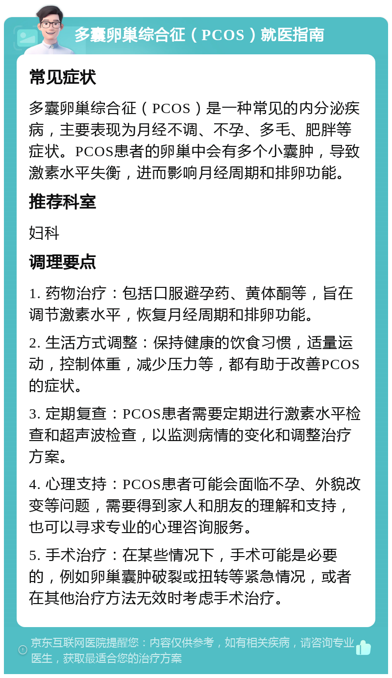 多囊卵巢综合征（PCOS）就医指南 常见症状 多囊卵巢综合征（PCOS）是一种常见的内分泌疾病，主要表现为月经不调、不孕、多毛、肥胖等症状。PCOS患者的卵巢中会有多个小囊肿，导致激素水平失衡，进而影响月经周期和排卵功能。 推荐科室 妇科 调理要点 1. 药物治疗：包括口服避孕药、黄体酮等，旨在调节激素水平，恢复月经周期和排卵功能。 2. 生活方式调整：保持健康的饮食习惯，适量运动，控制体重，减少压力等，都有助于改善PCOS的症状。 3. 定期复查：PCOS患者需要定期进行激素水平检查和超声波检查，以监测病情的变化和调整治疗方案。 4. 心理支持：PCOS患者可能会面临不孕、外貌改变等问题，需要得到家人和朋友的理解和支持，也可以寻求专业的心理咨询服务。 5. 手术治疗：在某些情况下，手术可能是必要的，例如卵巢囊肿破裂或扭转等紧急情况，或者在其他治疗方法无效时考虑手术治疗。