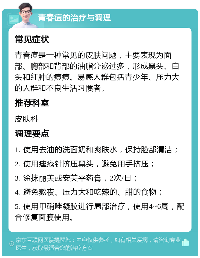 青春痘的治疗与调理 常见症状 青春痘是一种常见的皮肤问题，主要表现为面部、胸部和背部的油脂分泌过多，形成黑头、白头和红肿的痘痘。易感人群包括青少年、压力大的人群和不良生活习惯者。 推荐科室 皮肤科 调理要点 1. 使用去油的洗面奶和爽肤水，保持脸部清洁； 2. 使用痤疮针挤压黑头，避免用手挤压； 3. 涂抹丽芙或安芙平药膏，2次/日； 4. 避免熬夜、压力大和吃辣的、甜的食物； 5. 使用甲硝唑凝胶进行局部治疗，使用4~6周，配合修复面膜使用。