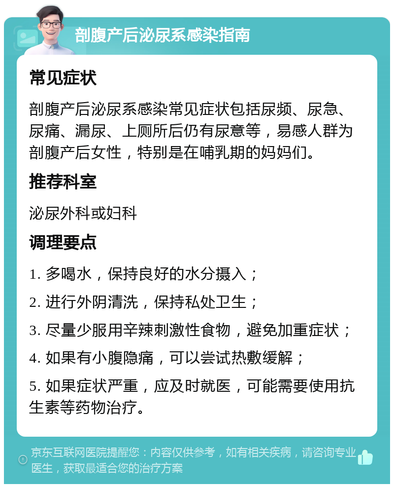 剖腹产后泌尿系感染指南 常见症状 剖腹产后泌尿系感染常见症状包括尿频、尿急、尿痛、漏尿、上厕所后仍有尿意等，易感人群为剖腹产后女性，特别是在哺乳期的妈妈们。 推荐科室 泌尿外科或妇科 调理要点 1. 多喝水，保持良好的水分摄入； 2. 进行外阴清洗，保持私处卫生； 3. 尽量少服用辛辣刺激性食物，避免加重症状； 4. 如果有小腹隐痛，可以尝试热敷缓解； 5. 如果症状严重，应及时就医，可能需要使用抗生素等药物治疗。