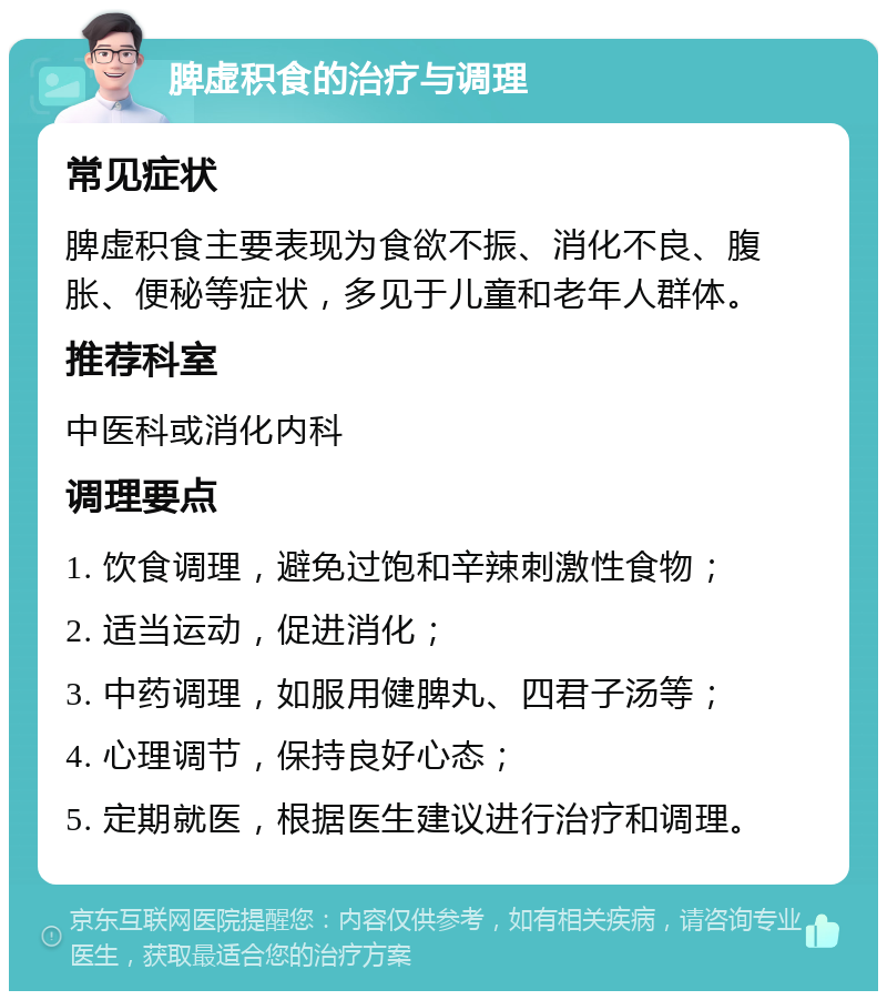 脾虚积食的治疗与调理 常见症状 脾虚积食主要表现为食欲不振、消化不良、腹胀、便秘等症状，多见于儿童和老年人群体。 推荐科室 中医科或消化内科 调理要点 1. 饮食调理，避免过饱和辛辣刺激性食物； 2. 适当运动，促进消化； 3. 中药调理，如服用健脾丸、四君子汤等； 4. 心理调节，保持良好心态； 5. 定期就医，根据医生建议进行治疗和调理。