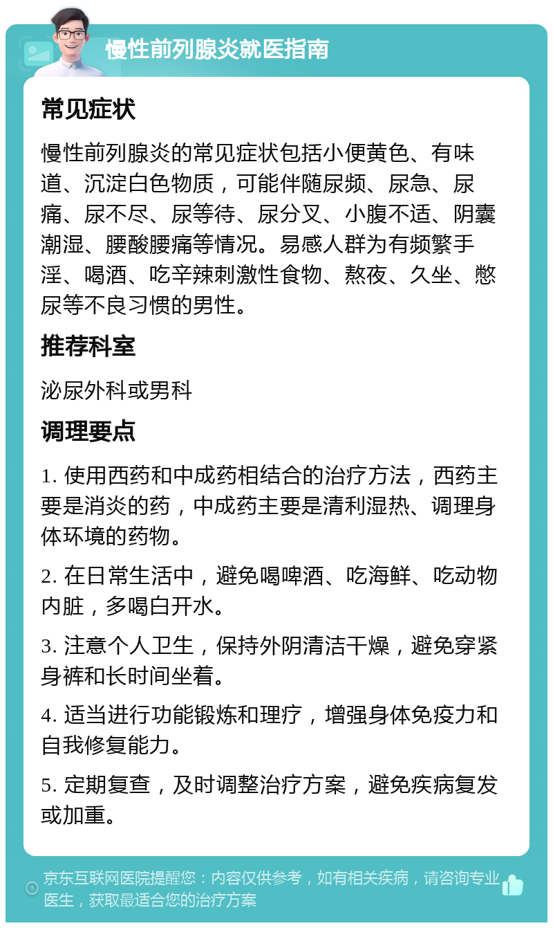 慢性前列腺炎就医指南 常见症状 慢性前列腺炎的常见症状包括小便黄色、有味道、沉淀白色物质，可能伴随尿频、尿急、尿痛、尿不尽、尿等待、尿分叉、小腹不适、阴囊潮湿、腰酸腰痛等情况。易感人群为有频繁手淫、喝酒、吃辛辣刺激性食物、熬夜、久坐、憋尿等不良习惯的男性。 推荐科室 泌尿外科或男科 调理要点 1. 使用西药和中成药相结合的治疗方法，西药主要是消炎的药，中成药主要是清利湿热、调理身体环境的药物。 2. 在日常生活中，避免喝啤酒、吃海鲜、吃动物内脏，多喝白开水。 3. 注意个人卫生，保持外阴清洁干燥，避免穿紧身裤和长时间坐着。 4. 适当进行功能锻炼和理疗，增强身体免疫力和自我修复能力。 5. 定期复查，及时调整治疗方案，避免疾病复发或加重。