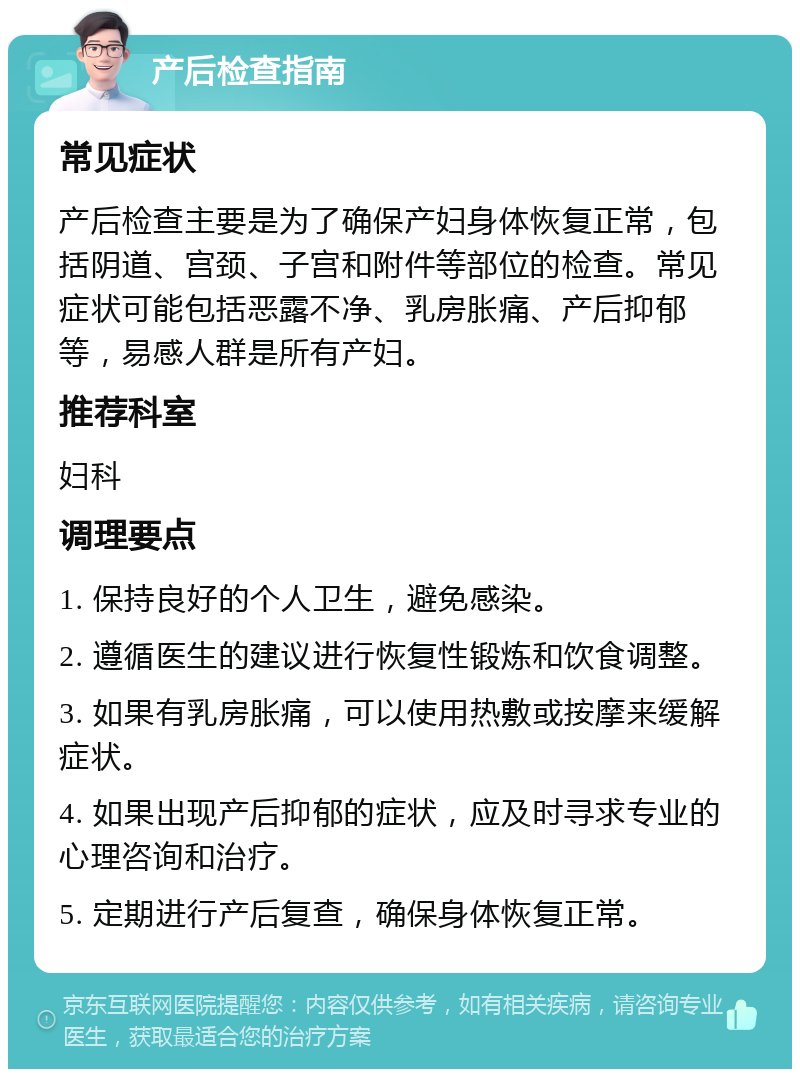 产后检查指南 常见症状 产后检查主要是为了确保产妇身体恢复正常，包括阴道、宫颈、子宫和附件等部位的检查。常见症状可能包括恶露不净、乳房胀痛、产后抑郁等，易感人群是所有产妇。 推荐科室 妇科 调理要点 1. 保持良好的个人卫生，避免感染。 2. 遵循医生的建议进行恢复性锻炼和饮食调整。 3. 如果有乳房胀痛，可以使用热敷或按摩来缓解症状。 4. 如果出现产后抑郁的症状，应及时寻求专业的心理咨询和治疗。 5. 定期进行产后复查，确保身体恢复正常。