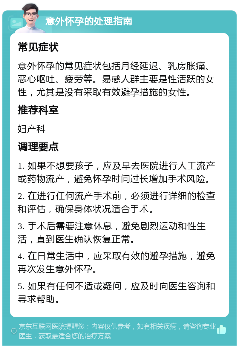 意外怀孕的处理指南 常见症状 意外怀孕的常见症状包括月经延迟、乳房胀痛、恶心呕吐、疲劳等。易感人群主要是性活跃的女性，尤其是没有采取有效避孕措施的女性。 推荐科室 妇产科 调理要点 1. 如果不想要孩子，应及早去医院进行人工流产或药物流产，避免怀孕时间过长增加手术风险。 2. 在进行任何流产手术前，必须进行详细的检查和评估，确保身体状况适合手术。 3. 手术后需要注意休息，避免剧烈运动和性生活，直到医生确认恢复正常。 4. 在日常生活中，应采取有效的避孕措施，避免再次发生意外怀孕。 5. 如果有任何不适或疑问，应及时向医生咨询和寻求帮助。