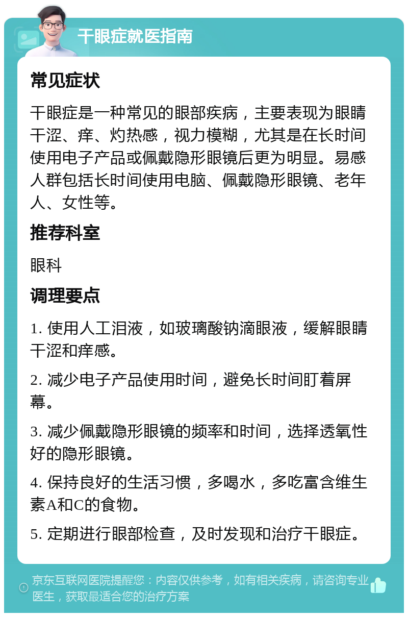 干眼症就医指南 常见症状 干眼症是一种常见的眼部疾病，主要表现为眼睛干涩、痒、灼热感，视力模糊，尤其是在长时间使用电子产品或佩戴隐形眼镜后更为明显。易感人群包括长时间使用电脑、佩戴隐形眼镜、老年人、女性等。 推荐科室 眼科 调理要点 1. 使用人工泪液，如玻璃酸钠滴眼液，缓解眼睛干涩和痒感。 2. 减少电子产品使用时间，避免长时间盯着屏幕。 3. 减少佩戴隐形眼镜的频率和时间，选择透氧性好的隐形眼镜。 4. 保持良好的生活习惯，多喝水，多吃富含维生素A和C的食物。 5. 定期进行眼部检查，及时发现和治疗干眼症。