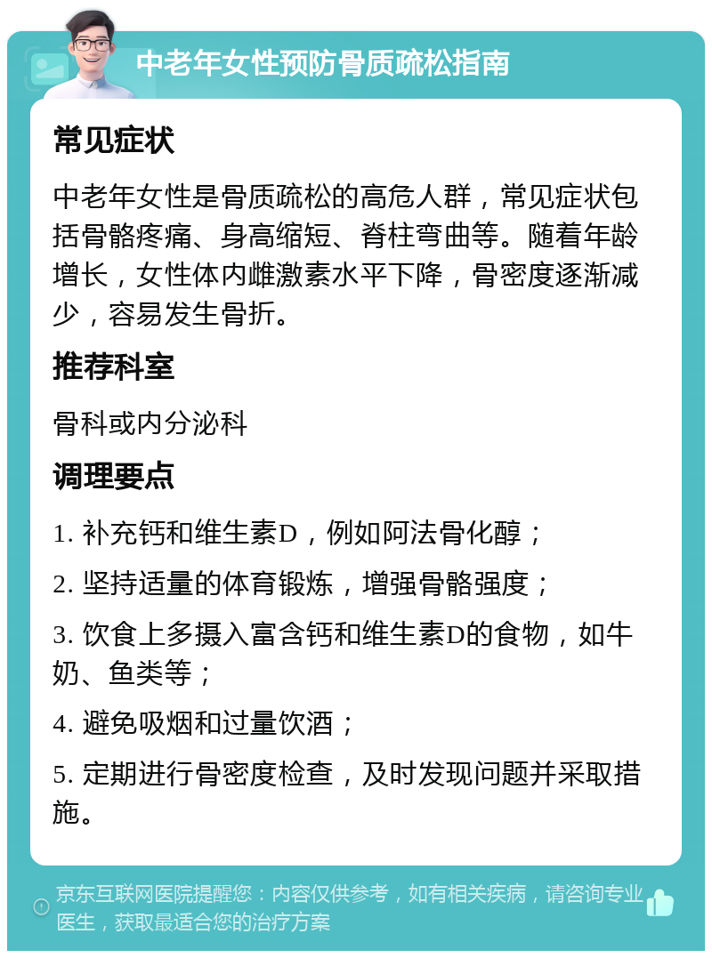 中老年女性预防骨质疏松指南 常见症状 中老年女性是骨质疏松的高危人群，常见症状包括骨骼疼痛、身高缩短、脊柱弯曲等。随着年龄增长，女性体内雌激素水平下降，骨密度逐渐减少，容易发生骨折。 推荐科室 骨科或内分泌科 调理要点 1. 补充钙和维生素D，例如阿法骨化醇； 2. 坚持适量的体育锻炼，增强骨骼强度； 3. 饮食上多摄入富含钙和维生素D的食物，如牛奶、鱼类等； 4. 避免吸烟和过量饮酒； 5. 定期进行骨密度检查，及时发现问题并采取措施。