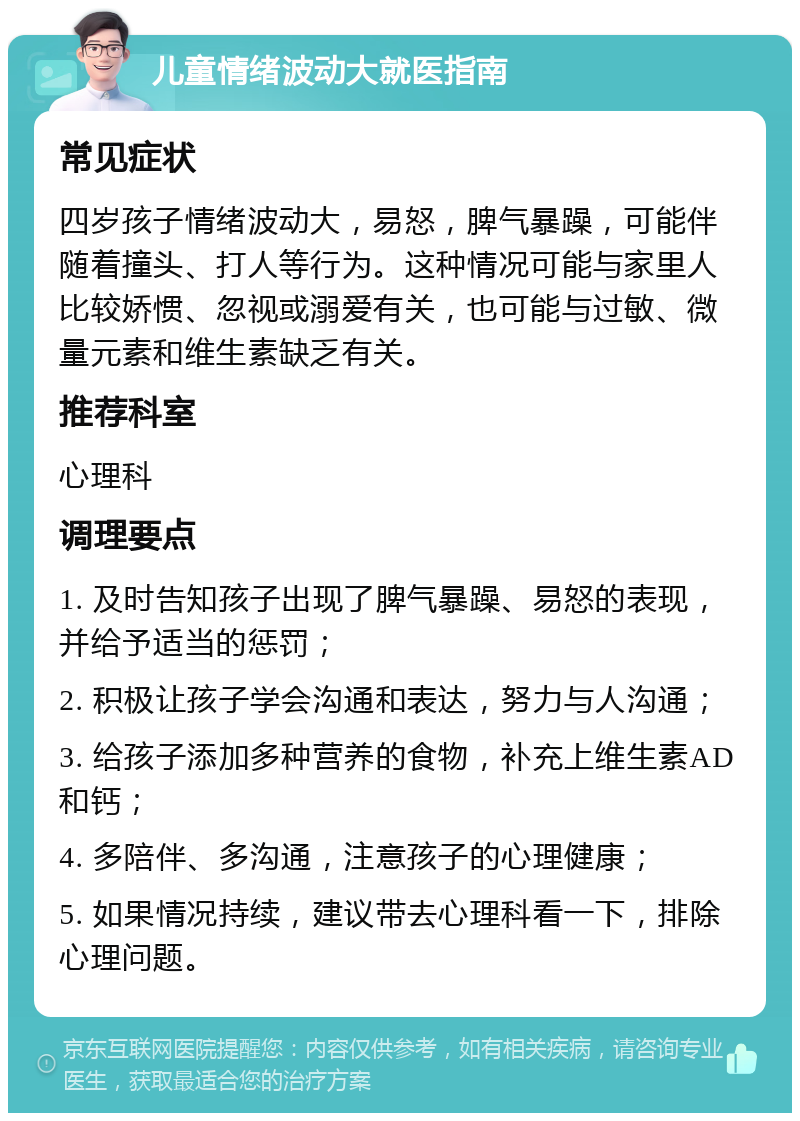 儿童情绪波动大就医指南 常见症状 四岁孩子情绪波动大，易怒，脾气暴躁，可能伴随着撞头、打人等行为。这种情况可能与家里人比较娇惯、忽视或溺爱有关，也可能与过敏、微量元素和维生素缺乏有关。 推荐科室 心理科 调理要点 1. 及时告知孩子出现了脾气暴躁、易怒的表现，并给予适当的惩罚； 2. 积极让孩子学会沟通和表达，努力与人沟通； 3. 给孩子添加多种营养的食物，补充上维生素AD和钙； 4. 多陪伴、多沟通，注意孩子的心理健康； 5. 如果情况持续，建议带去心理科看一下，排除心理问题。