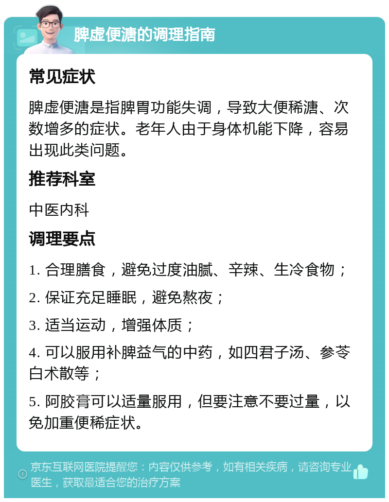 脾虚便溏的调理指南 常见症状 脾虚便溏是指脾胃功能失调，导致大便稀溏、次数增多的症状。老年人由于身体机能下降，容易出现此类问题。 推荐科室 中医内科 调理要点 1. 合理膳食，避免过度油腻、辛辣、生冷食物； 2. 保证充足睡眠，避免熬夜； 3. 适当运动，增强体质； 4. 可以服用补脾益气的中药，如四君子汤、参苓白术散等； 5. 阿胶膏可以适量服用，但要注意不要过量，以免加重便稀症状。