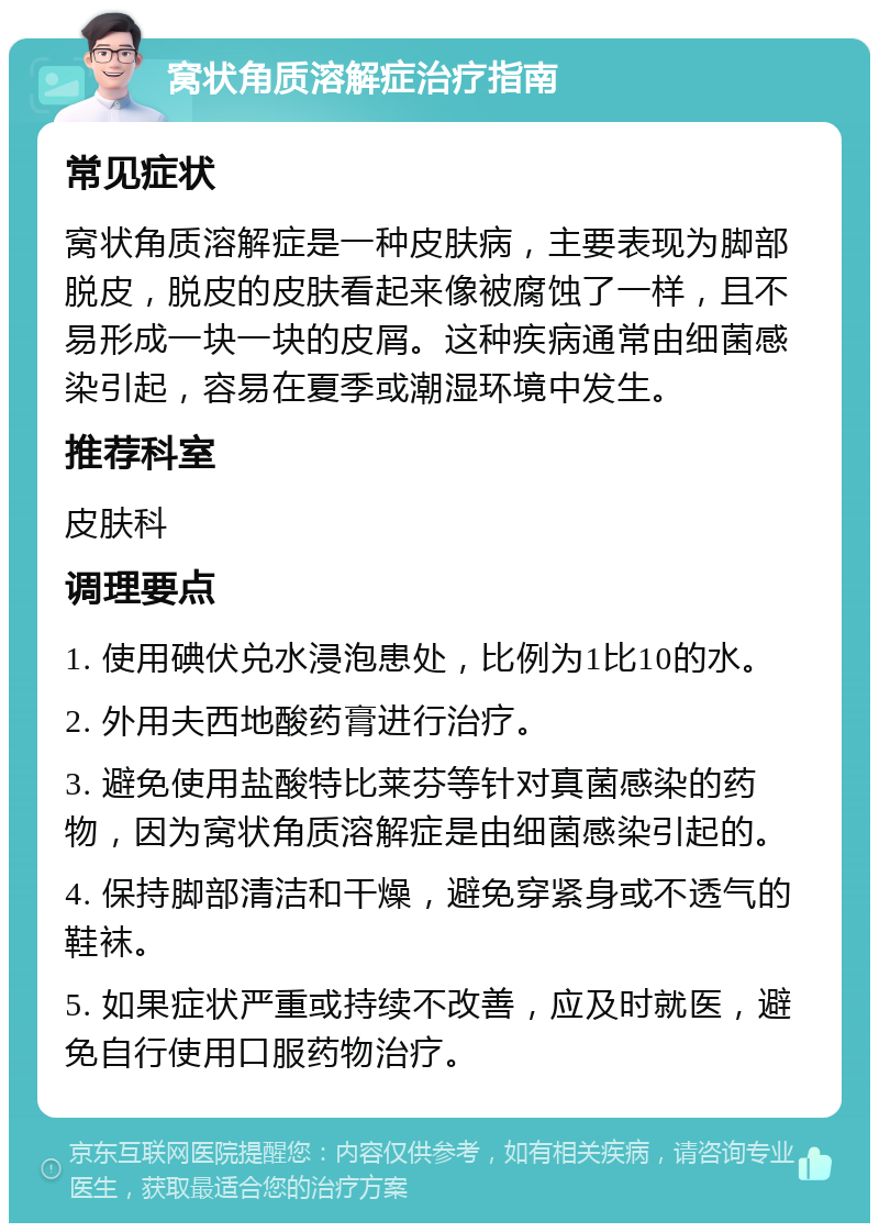 窝状角质溶解症治疗指南 常见症状 窝状角质溶解症是一种皮肤病，主要表现为脚部脱皮，脱皮的皮肤看起来像被腐蚀了一样，且不易形成一块一块的皮屑。这种疾病通常由细菌感染引起，容易在夏季或潮湿环境中发生。 推荐科室 皮肤科 调理要点 1. 使用碘伏兑水浸泡患处，比例为1比10的水。 2. 外用夫西地酸药膏进行治疗。 3. 避免使用盐酸特比莱芬等针对真菌感染的药物，因为窝状角质溶解症是由细菌感染引起的。 4. 保持脚部清洁和干燥，避免穿紧身或不透气的鞋袜。 5. 如果症状严重或持续不改善，应及时就医，避免自行使用口服药物治疗。