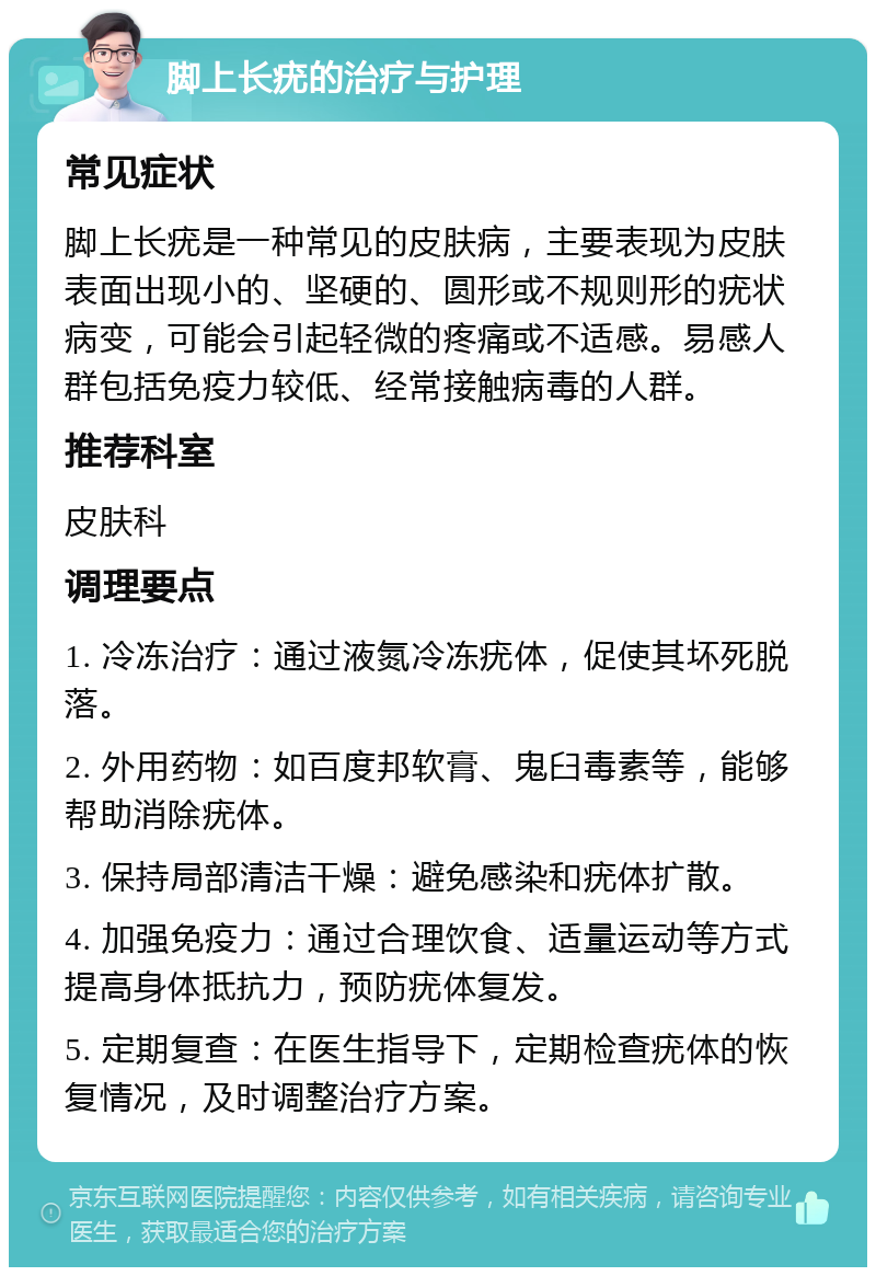 脚上长疣的治疗与护理 常见症状 脚上长疣是一种常见的皮肤病，主要表现为皮肤表面出现小的、坚硬的、圆形或不规则形的疣状病变，可能会引起轻微的疼痛或不适感。易感人群包括免疫力较低、经常接触病毒的人群。 推荐科室 皮肤科 调理要点 1. 冷冻治疗：通过液氮冷冻疣体，促使其坏死脱落。 2. 外用药物：如百度邦软膏、鬼臼毒素等，能够帮助消除疣体。 3. 保持局部清洁干燥：避免感染和疣体扩散。 4. 加强免疫力：通过合理饮食、适量运动等方式提高身体抵抗力，预防疣体复发。 5. 定期复查：在医生指导下，定期检查疣体的恢复情况，及时调整治疗方案。