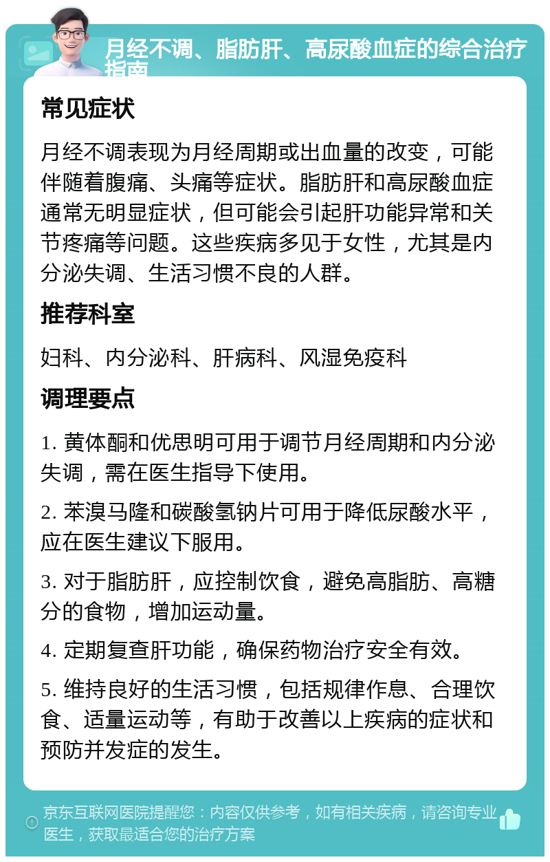 月经不调、脂肪肝、高尿酸血症的综合治疗指南 常见症状 月经不调表现为月经周期或出血量的改变，可能伴随着腹痛、头痛等症状。脂肪肝和高尿酸血症通常无明显症状，但可能会引起肝功能异常和关节疼痛等问题。这些疾病多见于女性，尤其是内分泌失调、生活习惯不良的人群。 推荐科室 妇科、内分泌科、肝病科、风湿免疫科 调理要点 1. 黄体酮和优思明可用于调节月经周期和内分泌失调，需在医生指导下使用。 2. 苯溴马隆和碳酸氢钠片可用于降低尿酸水平，应在医生建议下服用。 3. 对于脂肪肝，应控制饮食，避免高脂肪、高糖分的食物，增加运动量。 4. 定期复查肝功能，确保药物治疗安全有效。 5. 维持良好的生活习惯，包括规律作息、合理饮食、适量运动等，有助于改善以上疾病的症状和预防并发症的发生。