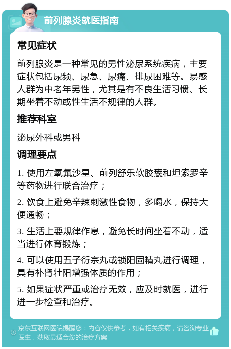 前列腺炎就医指南 常见症状 前列腺炎是一种常见的男性泌尿系统疾病，主要症状包括尿频、尿急、尿痛、排尿困难等。易感人群为中老年男性，尤其是有不良生活习惯、长期坐着不动或性生活不规律的人群。 推荐科室 泌尿外科或男科 调理要点 1. 使用左氧氟沙星、前列舒乐软胶囊和坦索罗辛等药物进行联合治疗； 2. 饮食上避免辛辣刺激性食物，多喝水，保持大便通畅； 3. 生活上要规律作息，避免长时间坐着不动，适当进行体育锻炼； 4. 可以使用五子衍宗丸或锁阳固精丸进行调理，具有补肾壮阳增强体质的作用； 5. 如果症状严重或治疗无效，应及时就医，进行进一步检查和治疗。