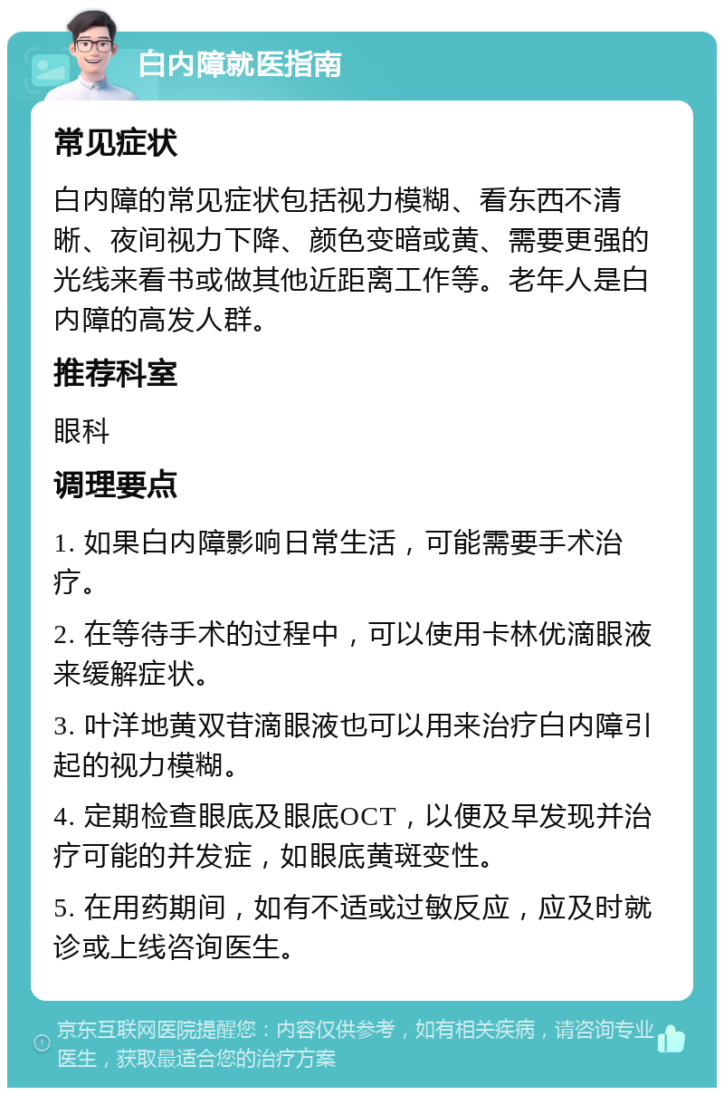 白内障就医指南 常见症状 白内障的常见症状包括视力模糊、看东西不清晰、夜间视力下降、颜色变暗或黄、需要更强的光线来看书或做其他近距离工作等。老年人是白内障的高发人群。 推荐科室 眼科 调理要点 1. 如果白内障影响日常生活，可能需要手术治疗。 2. 在等待手术的过程中，可以使用卡林优滴眼液来缓解症状。 3. 叶洋地黄双苷滴眼液也可以用来治疗白内障引起的视力模糊。 4. 定期检查眼底及眼底OCT，以便及早发现并治疗可能的并发症，如眼底黄斑变性。 5. 在用药期间，如有不适或过敏反应，应及时就诊或上线咨询医生。