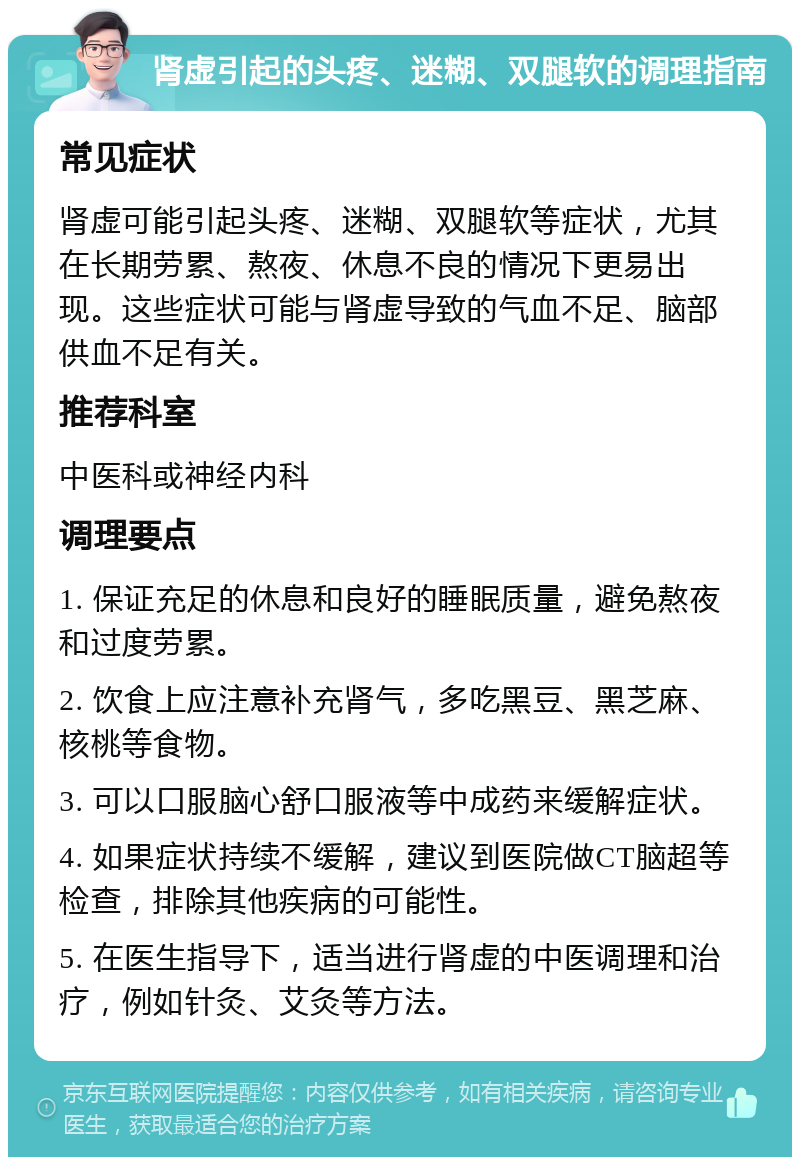 肾虚引起的头疼、迷糊、双腿软的调理指南 常见症状 肾虚可能引起头疼、迷糊、双腿软等症状，尤其在长期劳累、熬夜、休息不良的情况下更易出现。这些症状可能与肾虚导致的气血不足、脑部供血不足有关。 推荐科室 中医科或神经内科 调理要点 1. 保证充足的休息和良好的睡眠质量，避免熬夜和过度劳累。 2. 饮食上应注意补充肾气，多吃黑豆、黑芝麻、核桃等食物。 3. 可以口服脑心舒口服液等中成药来缓解症状。 4. 如果症状持续不缓解，建议到医院做CT脑超等检查，排除其他疾病的可能性。 5. 在医生指导下，适当进行肾虚的中医调理和治疗，例如针灸、艾灸等方法。