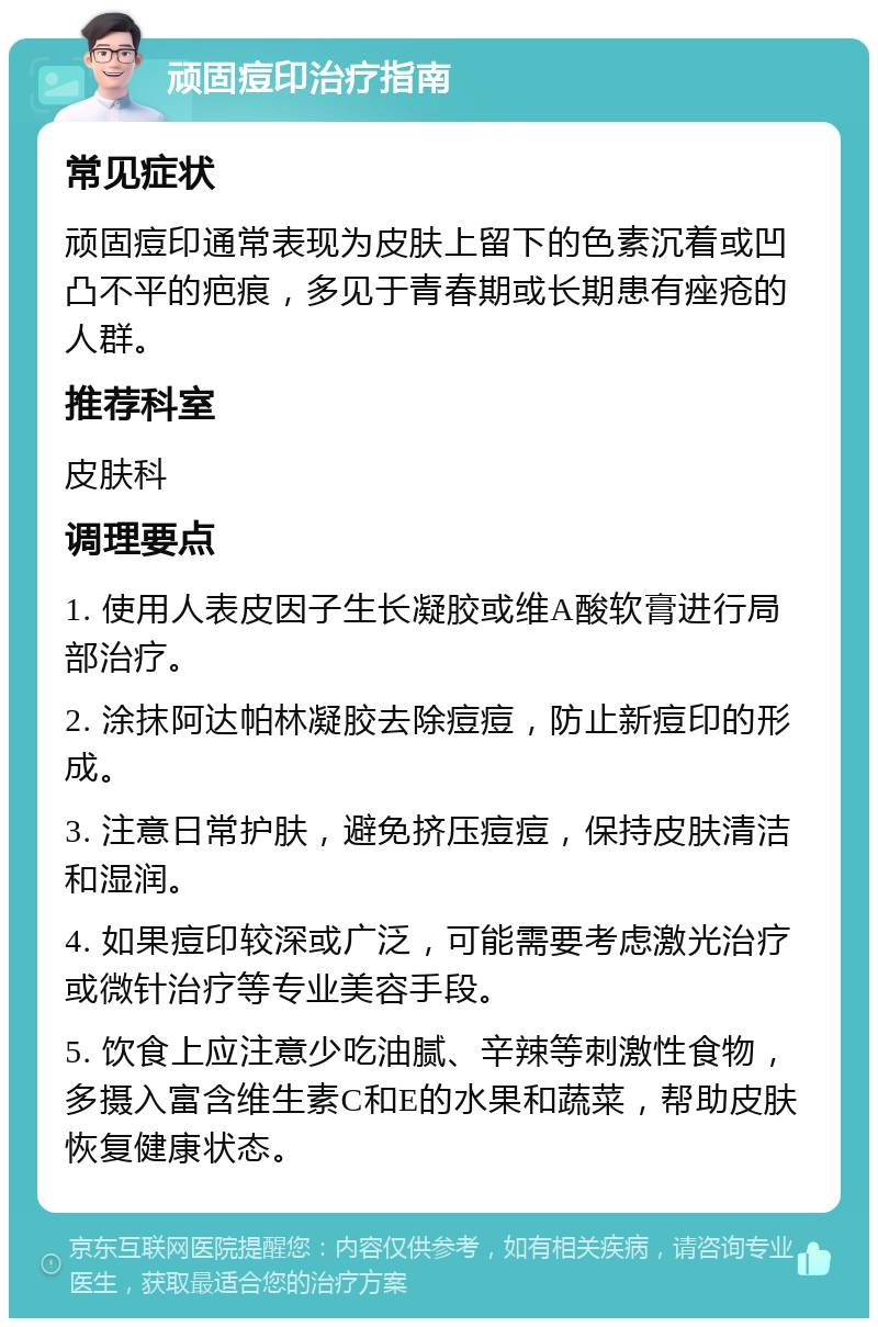 顽固痘印治疗指南 常见症状 顽固痘印通常表现为皮肤上留下的色素沉着或凹凸不平的疤痕，多见于青春期或长期患有痤疮的人群。 推荐科室 皮肤科 调理要点 1. 使用人表皮因子生长凝胶或维A酸软膏进行局部治疗。 2. 涂抹阿达帕林凝胶去除痘痘，防止新痘印的形成。 3. 注意日常护肤，避免挤压痘痘，保持皮肤清洁和湿润。 4. 如果痘印较深或广泛，可能需要考虑激光治疗或微针治疗等专业美容手段。 5. 饮食上应注意少吃油腻、辛辣等刺激性食物，多摄入富含维生素C和E的水果和蔬菜，帮助皮肤恢复健康状态。