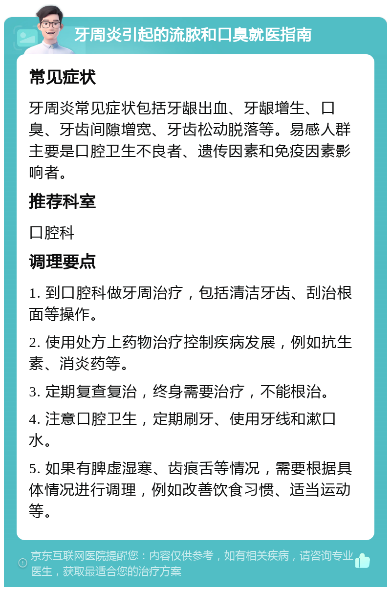 牙周炎引起的流脓和口臭就医指南 常见症状 牙周炎常见症状包括牙龈出血、牙龈增生、口臭、牙齿间隙增宽、牙齿松动脱落等。易感人群主要是口腔卫生不良者、遗传因素和免疫因素影响者。 推荐科室 口腔科 调理要点 1. 到口腔科做牙周治疗，包括清洁牙齿、刮治根面等操作。 2. 使用处方上药物治疗控制疾病发展，例如抗生素、消炎药等。 3. 定期复查复治，终身需要治疗，不能根治。 4. 注意口腔卫生，定期刷牙、使用牙线和漱口水。 5. 如果有脾虚湿寒、齿痕舌等情况，需要根据具体情况进行调理，例如改善饮食习惯、适当运动等。