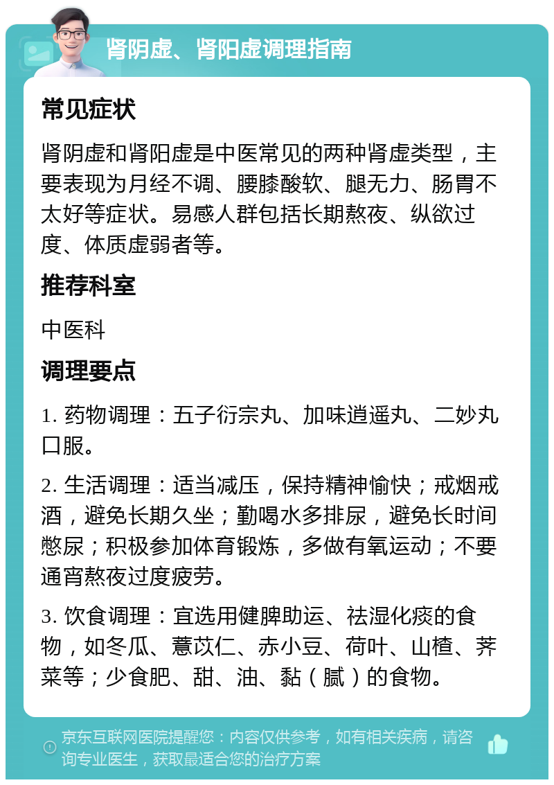 肾阴虚、肾阳虚调理指南 常见症状 肾阴虚和肾阳虚是中医常见的两种肾虚类型，主要表现为月经不调、腰膝酸软、腿无力、肠胃不太好等症状。易感人群包括长期熬夜、纵欲过度、体质虚弱者等。 推荐科室 中医科 调理要点 1. 药物调理：五子衍宗丸、加味逍遥丸、二妙丸口服。 2. 生活调理：适当减压，保持精神愉快；戒烟戒酒，避免长期久坐；勤喝水多排尿，避免长时间憋尿；积极参加体育锻炼，多做有氧运动；不要通宵熬夜过度疲劳。 3. 饮食调理：宜选用健脾助运、祛湿化痰的食物，如冬瓜、薏苡仁、赤小豆、荷叶、山楂、荠菜等；少食肥、甜、油、黏（腻）的食物。