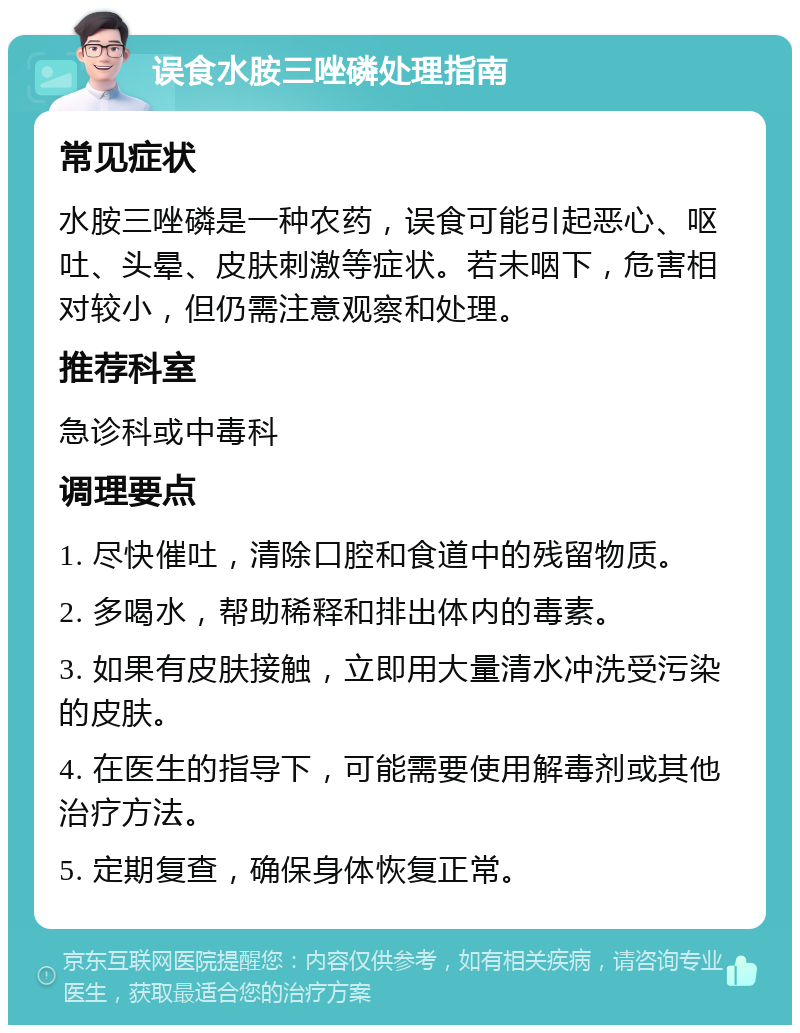 误食水胺三唑磷处理指南 常见症状 水胺三唑磷是一种农药，误食可能引起恶心、呕吐、头晕、皮肤刺激等症状。若未咽下，危害相对较小，但仍需注意观察和处理。 推荐科室 急诊科或中毒科 调理要点 1. 尽快催吐，清除口腔和食道中的残留物质。 2. 多喝水，帮助稀释和排出体内的毒素。 3. 如果有皮肤接触，立即用大量清水冲洗受污染的皮肤。 4. 在医生的指导下，可能需要使用解毒剂或其他治疗方法。 5. 定期复查，确保身体恢复正常。