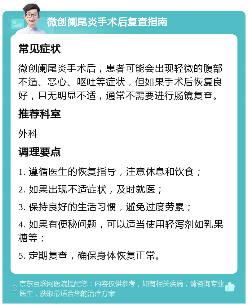 微创阑尾炎手术后复查指南 常见症状 微创阑尾炎手术后，患者可能会出现轻微的腹部不适、恶心、呕吐等症状，但如果手术后恢复良好，且无明显不适，通常不需要进行肠镜复查。 推荐科室 外科 调理要点 1. 遵循医生的恢复指导，注意休息和饮食； 2. 如果出现不适症状，及时就医； 3. 保持良好的生活习惯，避免过度劳累； 4. 如果有便秘问题，可以适当使用轻泻剂如乳果糖等； 5. 定期复查，确保身体恢复正常。