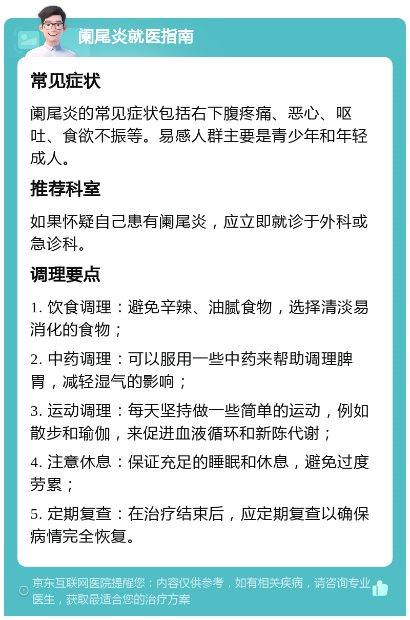 阑尾炎就医指南 常见症状 阑尾炎的常见症状包括右下腹疼痛、恶心、呕吐、食欲不振等。易感人群主要是青少年和年轻成人。 推荐科室 如果怀疑自己患有阑尾炎，应立即就诊于外科或急诊科。 调理要点 1. 饮食调理：避免辛辣、油腻食物，选择清淡易消化的食物； 2. 中药调理：可以服用一些中药来帮助调理脾胃，减轻湿气的影响； 3. 运动调理：每天坚持做一些简单的运动，例如散步和瑜伽，来促进血液循环和新陈代谢； 4. 注意休息：保证充足的睡眠和休息，避免过度劳累； 5. 定期复查：在治疗结束后，应定期复查以确保病情完全恢复。