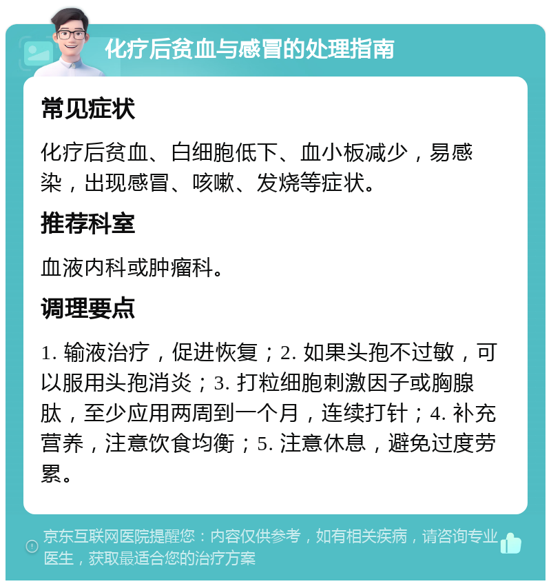 化疗后贫血与感冒的处理指南 常见症状 化疗后贫血、白细胞低下、血小板减少，易感染，出现感冒、咳嗽、发烧等症状。 推荐科室 血液内科或肿瘤科。 调理要点 1. 输液治疗，促进恢复；2. 如果头孢不过敏，可以服用头孢消炎；3. 打粒细胞刺激因子或胸腺肽，至少应用两周到一个月，连续打针；4. 补充营养，注意饮食均衡；5. 注意休息，避免过度劳累。