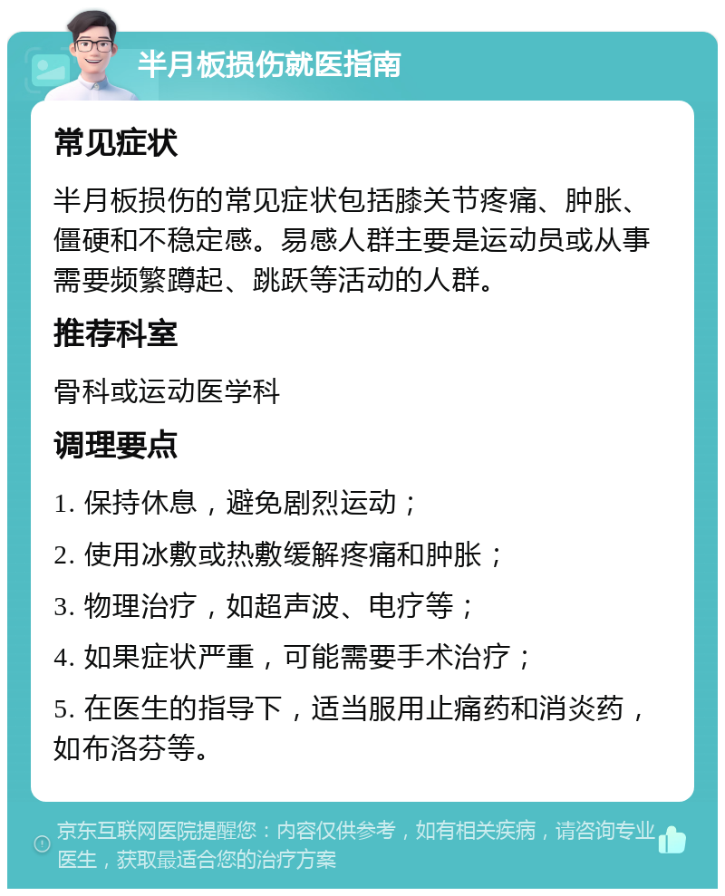 半月板损伤就医指南 常见症状 半月板损伤的常见症状包括膝关节疼痛、肿胀、僵硬和不稳定感。易感人群主要是运动员或从事需要频繁蹲起、跳跃等活动的人群。 推荐科室 骨科或运动医学科 调理要点 1. 保持休息，避免剧烈运动； 2. 使用冰敷或热敷缓解疼痛和肿胀； 3. 物理治疗，如超声波、电疗等； 4. 如果症状严重，可能需要手术治疗； 5. 在医生的指导下，适当服用止痛药和消炎药，如布洛芬等。