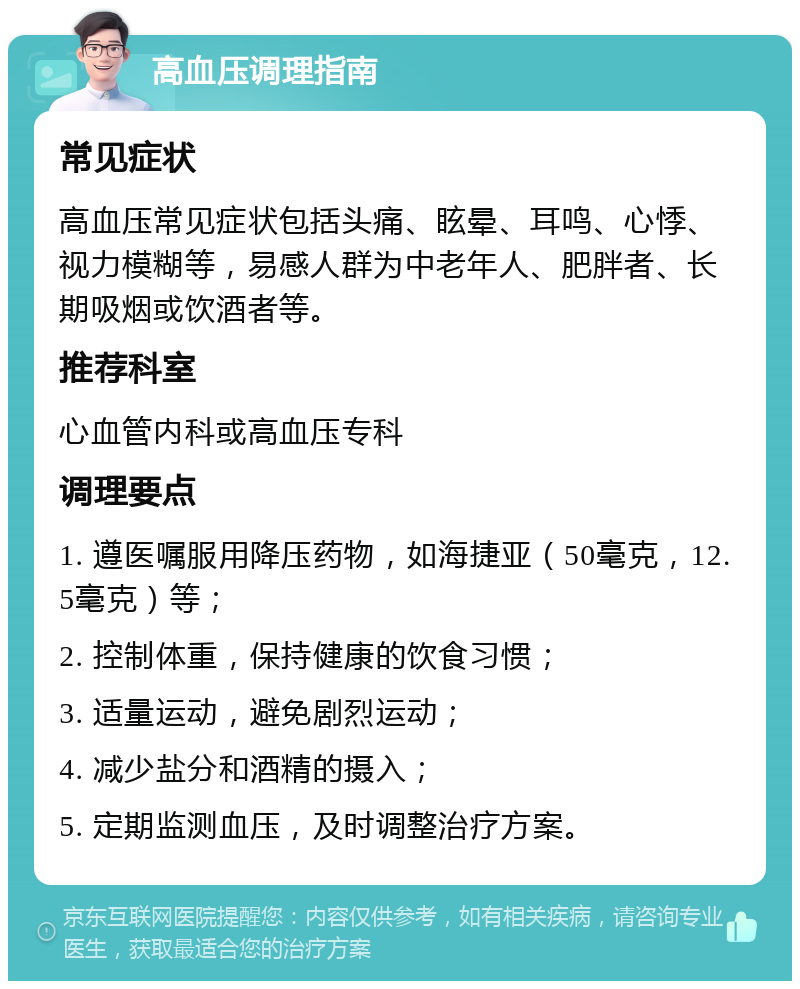 高血压调理指南 常见症状 高血压常见症状包括头痛、眩晕、耳鸣、心悸、视力模糊等，易感人群为中老年人、肥胖者、长期吸烟或饮酒者等。 推荐科室 心血管内科或高血压专科 调理要点 1. 遵医嘱服用降压药物，如海捷亚（50毫克，12.5毫克）等； 2. 控制体重，保持健康的饮食习惯； 3. 适量运动，避免剧烈运动； 4. 减少盐分和酒精的摄入； 5. 定期监测血压，及时调整治疗方案。