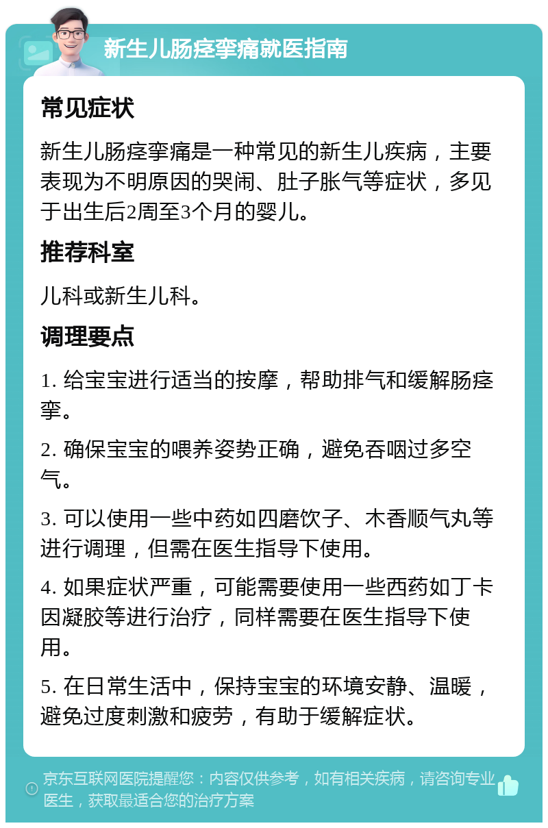 新生儿肠痉挛痛就医指南 常见症状 新生儿肠痉挛痛是一种常见的新生儿疾病，主要表现为不明原因的哭闹、肚子胀气等症状，多见于出生后2周至3个月的婴儿。 推荐科室 儿科或新生儿科。 调理要点 1. 给宝宝进行适当的按摩，帮助排气和缓解肠痉挛。 2. 确保宝宝的喂养姿势正确，避免吞咽过多空气。 3. 可以使用一些中药如四磨饮子、木香顺气丸等进行调理，但需在医生指导下使用。 4. 如果症状严重，可能需要使用一些西药如丁卡因凝胶等进行治疗，同样需要在医生指导下使用。 5. 在日常生活中，保持宝宝的环境安静、温暖，避免过度刺激和疲劳，有助于缓解症状。