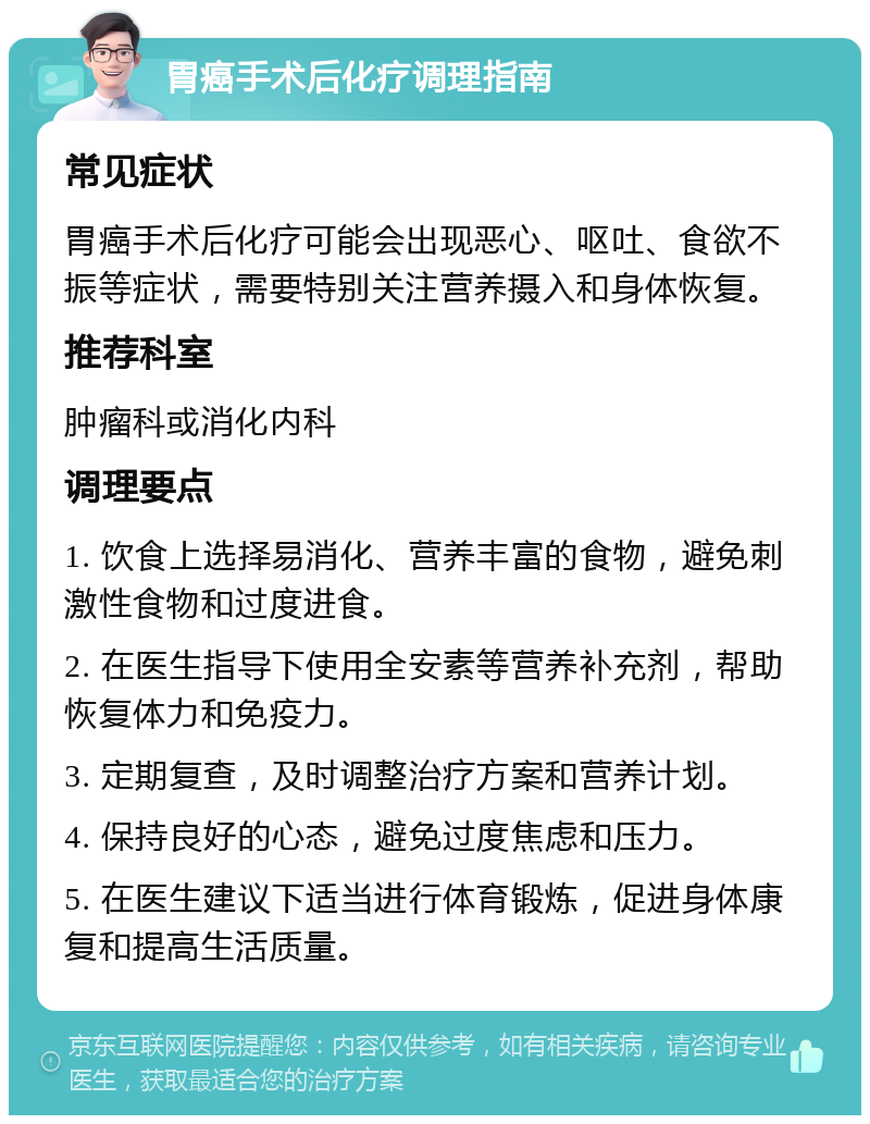 胃癌手术后化疗调理指南 常见症状 胃癌手术后化疗可能会出现恶心、呕吐、食欲不振等症状，需要特别关注营养摄入和身体恢复。 推荐科室 肿瘤科或消化内科 调理要点 1. 饮食上选择易消化、营养丰富的食物，避免刺激性食物和过度进食。 2. 在医生指导下使用全安素等营养补充剂，帮助恢复体力和免疫力。 3. 定期复查，及时调整治疗方案和营养计划。 4. 保持良好的心态，避免过度焦虑和压力。 5. 在医生建议下适当进行体育锻炼，促进身体康复和提高生活质量。