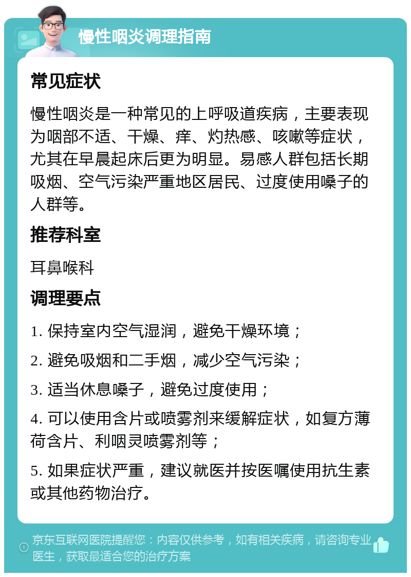 慢性咽炎调理指南 常见症状 慢性咽炎是一种常见的上呼吸道疾病，主要表现为咽部不适、干燥、痒、灼热感、咳嗽等症状，尤其在早晨起床后更为明显。易感人群包括长期吸烟、空气污染严重地区居民、过度使用嗓子的人群等。 推荐科室 耳鼻喉科 调理要点 1. 保持室内空气湿润，避免干燥环境； 2. 避免吸烟和二手烟，减少空气污染； 3. 适当休息嗓子，避免过度使用； 4. 可以使用含片或喷雾剂来缓解症状，如复方薄荷含片、利咽灵喷雾剂等； 5. 如果症状严重，建议就医并按医嘱使用抗生素或其他药物治疗。