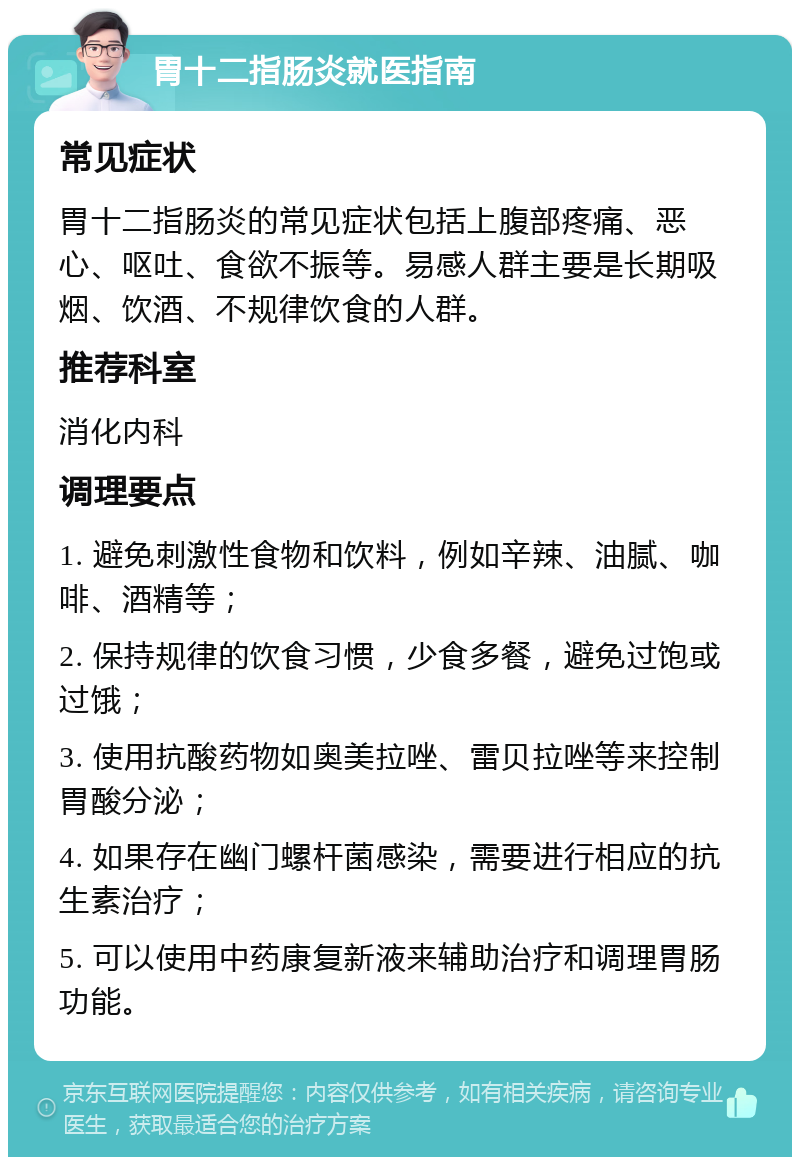 胃十二指肠炎就医指南 常见症状 胃十二指肠炎的常见症状包括上腹部疼痛、恶心、呕吐、食欲不振等。易感人群主要是长期吸烟、饮酒、不规律饮食的人群。 推荐科室 消化内科 调理要点 1. 避免刺激性食物和饮料，例如辛辣、油腻、咖啡、酒精等； 2. 保持规律的饮食习惯，少食多餐，避免过饱或过饿； 3. 使用抗酸药物如奥美拉唑、雷贝拉唑等来控制胃酸分泌； 4. 如果存在幽门螺杆菌感染，需要进行相应的抗生素治疗； 5. 可以使用中药康复新液来辅助治疗和调理胃肠功能。