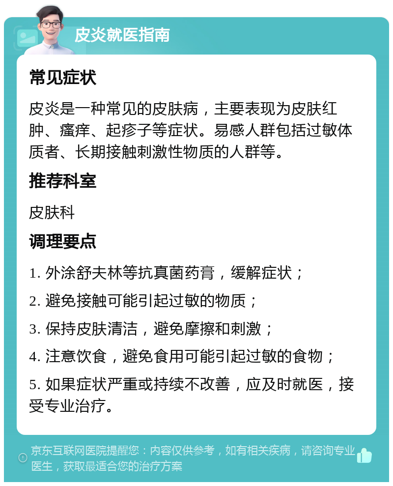 皮炎就医指南 常见症状 皮炎是一种常见的皮肤病，主要表现为皮肤红肿、瘙痒、起疹子等症状。易感人群包括过敏体质者、长期接触刺激性物质的人群等。 推荐科室 皮肤科 调理要点 1. 外涂舒夫林等抗真菌药膏，缓解症状； 2. 避免接触可能引起过敏的物质； 3. 保持皮肤清洁，避免摩擦和刺激； 4. 注意饮食，避免食用可能引起过敏的食物； 5. 如果症状严重或持续不改善，应及时就医，接受专业治疗。