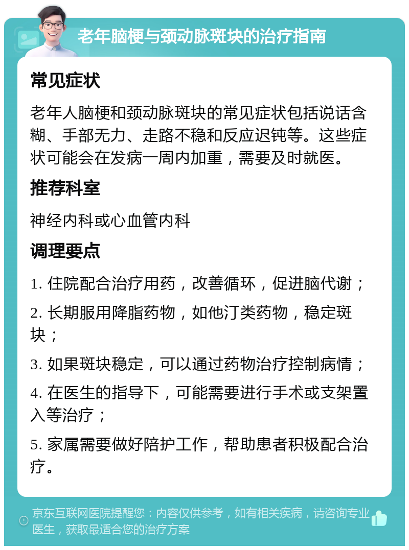 老年脑梗与颈动脉斑块的治疗指南 常见症状 老年人脑梗和颈动脉斑块的常见症状包括说话含糊、手部无力、走路不稳和反应迟钝等。这些症状可能会在发病一周内加重，需要及时就医。 推荐科室 神经内科或心血管内科 调理要点 1. 住院配合治疗用药，改善循环，促进脑代谢； 2. 长期服用降脂药物，如他汀类药物，稳定斑块； 3. 如果斑块稳定，可以通过药物治疗控制病情； 4. 在医生的指导下，可能需要进行手术或支架置入等治疗； 5. 家属需要做好陪护工作，帮助患者积极配合治疗。