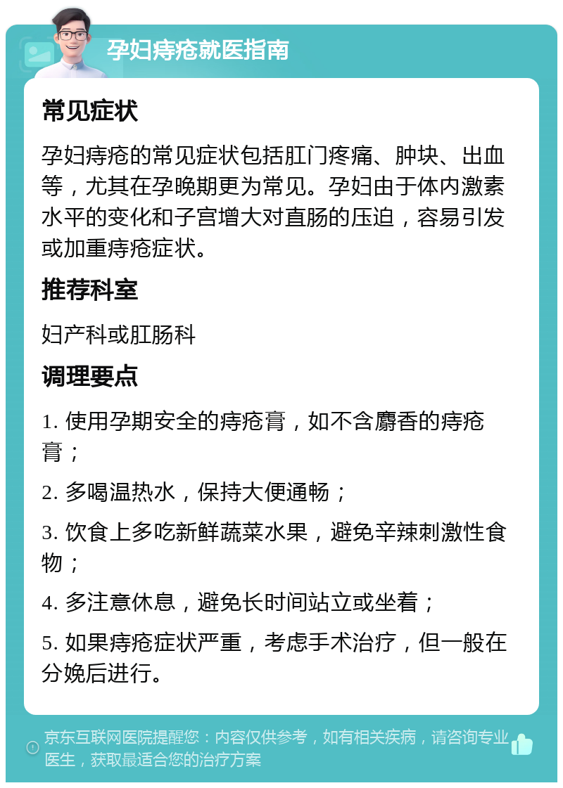 孕妇痔疮就医指南 常见症状 孕妇痔疮的常见症状包括肛门疼痛、肿块、出血等，尤其在孕晚期更为常见。孕妇由于体内激素水平的变化和子宫增大对直肠的压迫，容易引发或加重痔疮症状。 推荐科室 妇产科或肛肠科 调理要点 1. 使用孕期安全的痔疮膏，如不含麝香的痔疮膏； 2. 多喝温热水，保持大便通畅； 3. 饮食上多吃新鲜蔬菜水果，避免辛辣刺激性食物； 4. 多注意休息，避免长时间站立或坐着； 5. 如果痔疮症状严重，考虑手术治疗，但一般在分娩后进行。