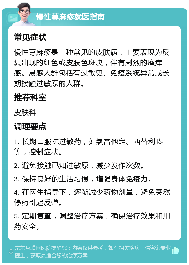 慢性荨麻疹就医指南 常见症状 慢性荨麻疹是一种常见的皮肤病，主要表现为反复出现的红色或皮肤色斑块，伴有剧烈的瘙痒感。易感人群包括有过敏史、免疫系统异常或长期接触过敏原的人群。 推荐科室 皮肤科 调理要点 1. 长期口服抗过敏药，如氯雷他定、西替利嗪等，控制症状。 2. 避免接触已知过敏原，减少发作次数。 3. 保持良好的生活习惯，增强身体免疫力。 4. 在医生指导下，逐渐减少药物剂量，避免突然停药引起反弹。 5. 定期复查，调整治疗方案，确保治疗效果和用药安全。