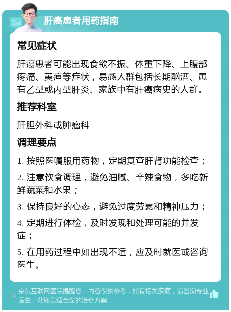 肝癌患者用药指南 常见症状 肝癌患者可能出现食欲不振、体重下降、上腹部疼痛、黄疸等症状，易感人群包括长期酗酒、患有乙型或丙型肝炎、家族中有肝癌病史的人群。 推荐科室 肝胆外科或肿瘤科 调理要点 1. 按照医嘱服用药物，定期复查肝肾功能检查； 2. 注意饮食调理，避免油腻、辛辣食物，多吃新鲜蔬菜和水果； 3. 保持良好的心态，避免过度劳累和精神压力； 4. 定期进行体检，及时发现和处理可能的并发症； 5. 在用药过程中如出现不适，应及时就医或咨询医生。