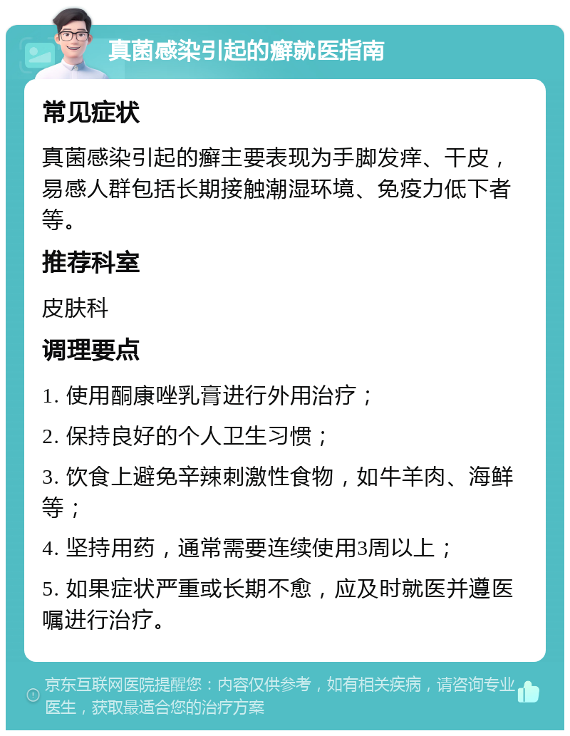 真菌感染引起的癣就医指南 常见症状 真菌感染引起的癣主要表现为手脚发痒、干皮，易感人群包括长期接触潮湿环境、免疫力低下者等。 推荐科室 皮肤科 调理要点 1. 使用酮康唑乳膏进行外用治疗； 2. 保持良好的个人卫生习惯； 3. 饮食上避免辛辣刺激性食物，如牛羊肉、海鲜等； 4. 坚持用药，通常需要连续使用3周以上； 5. 如果症状严重或长期不愈，应及时就医并遵医嘱进行治疗。