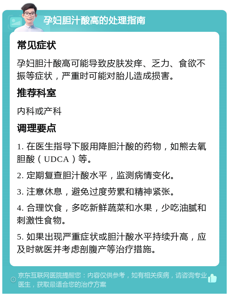 孕妇胆汁酸高的处理指南 常见症状 孕妇胆汁酸高可能导致皮肤发痒、乏力、食欲不振等症状，严重时可能对胎儿造成损害。 推荐科室 内科或产科 调理要点 1. 在医生指导下服用降胆汁酸的药物，如熊去氧胆酸（UDCA）等。 2. 定期复查胆汁酸水平，监测病情变化。 3. 注意休息，避免过度劳累和精神紧张。 4. 合理饮食，多吃新鲜蔬菜和水果，少吃油腻和刺激性食物。 5. 如果出现严重症状或胆汁酸水平持续升高，应及时就医并考虑剖腹产等治疗措施。