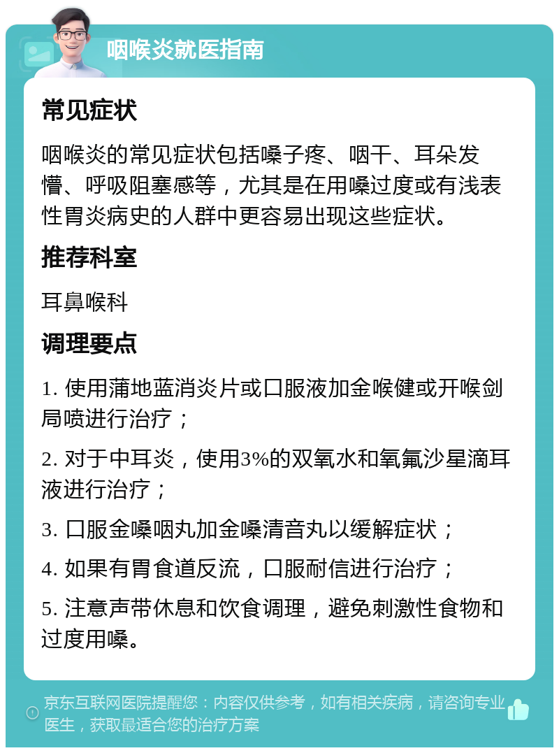 咽喉炎就医指南 常见症状 咽喉炎的常见症状包括嗓子疼、咽干、耳朵发懵、呼吸阻塞感等，尤其是在用嗓过度或有浅表性胃炎病史的人群中更容易出现这些症状。 推荐科室 耳鼻喉科 调理要点 1. 使用蒲地蓝消炎片或口服液加金喉健或开喉剑局喷进行治疗； 2. 对于中耳炎，使用3%的双氧水和氧氟沙星滴耳液进行治疗； 3. 口服金嗓咽丸加金嗓清音丸以缓解症状； 4. 如果有胃食道反流，口服耐信进行治疗； 5. 注意声带休息和饮食调理，避免刺激性食物和过度用嗓。