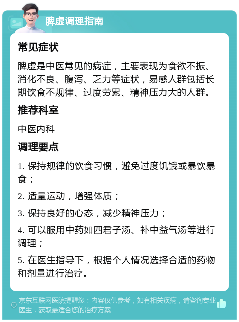 脾虚调理指南 常见症状 脾虚是中医常见的病症，主要表现为食欲不振、消化不良、腹泻、乏力等症状，易感人群包括长期饮食不规律、过度劳累、精神压力大的人群。 推荐科室 中医内科 调理要点 1. 保持规律的饮食习惯，避免过度饥饿或暴饮暴食； 2. 适量运动，增强体质； 3. 保持良好的心态，减少精神压力； 4. 可以服用中药如四君子汤、补中益气汤等进行调理； 5. 在医生指导下，根据个人情况选择合适的药物和剂量进行治疗。