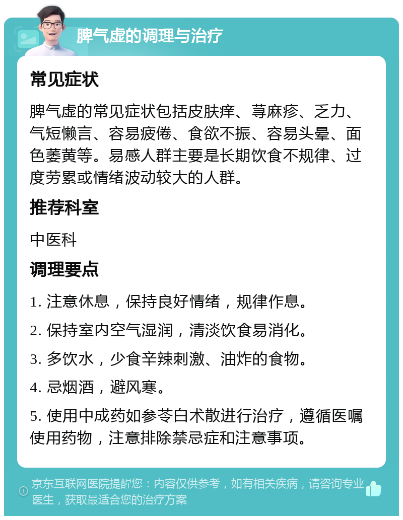 脾气虚的调理与治疗 常见症状 脾气虚的常见症状包括皮肤痒、荨麻疹、乏力、气短懒言、容易疲倦、食欲不振、容易头晕、面色萎黄等。易感人群主要是长期饮食不规律、过度劳累或情绪波动较大的人群。 推荐科室 中医科 调理要点 1. 注意休息，保持良好情绪，规律作息。 2. 保持室内空气湿润，清淡饮食易消化。 3. 多饮水，少食辛辣刺激、油炸的食物。 4. 忌烟酒，避风寒。 5. 使用中成药如参苓白术散进行治疗，遵循医嘱使用药物，注意排除禁忌症和注意事项。