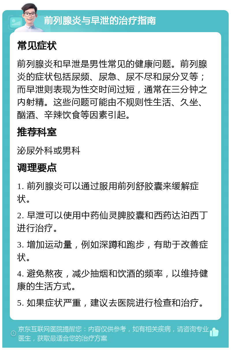 前列腺炎与早泄的治疗指南 常见症状 前列腺炎和早泄是男性常见的健康问题。前列腺炎的症状包括尿频、尿急、尿不尽和尿分叉等；而早泄则表现为性交时间过短，通常在三分钟之内射精。这些问题可能由不规则性生活、久坐、酗酒、辛辣饮食等因素引起。 推荐科室 泌尿外科或男科 调理要点 1. 前列腺炎可以通过服用前列舒胶囊来缓解症状。 2. 早泄可以使用中药仙灵脾胶囊和西药达泊西丁进行治疗。 3. 增加运动量，例如深蹲和跑步，有助于改善症状。 4. 避免熬夜，减少抽烟和饮酒的频率，以维持健康的生活方式。 5. 如果症状严重，建议去医院进行检查和治疗。