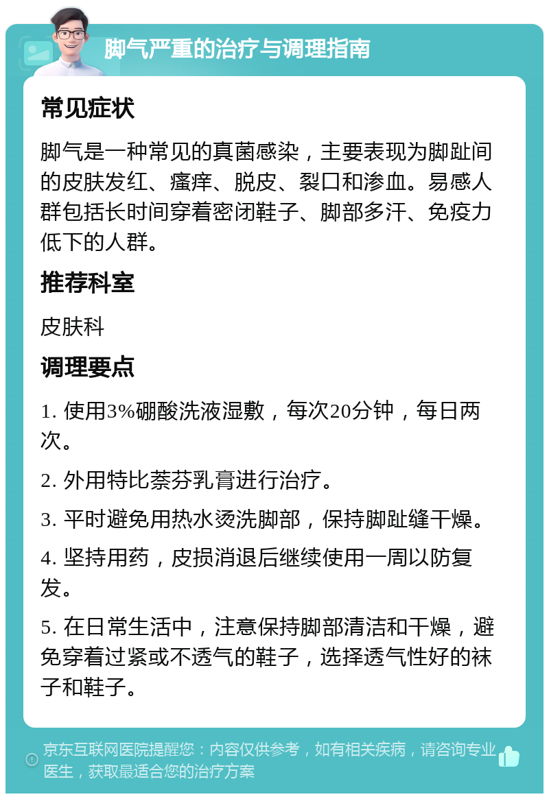 脚气严重的治疗与调理指南 常见症状 脚气是一种常见的真菌感染，主要表现为脚趾间的皮肤发红、瘙痒、脱皮、裂口和渗血。易感人群包括长时间穿着密闭鞋子、脚部多汗、免疫力低下的人群。 推荐科室 皮肤科 调理要点 1. 使用3%硼酸洗液湿敷，每次20分钟，每日两次。 2. 外用特比萘芬乳膏进行治疗。 3. 平时避免用热水烫洗脚部，保持脚趾缝干燥。 4. 坚持用药，皮损消退后继续使用一周以防复发。 5. 在日常生活中，注意保持脚部清洁和干燥，避免穿着过紧或不透气的鞋子，选择透气性好的袜子和鞋子。