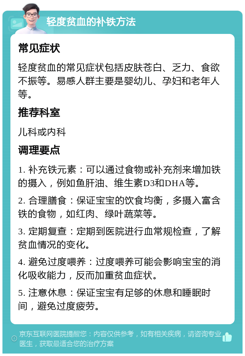 轻度贫血的补铁方法 常见症状 轻度贫血的常见症状包括皮肤苍白、乏力、食欲不振等。易感人群主要是婴幼儿、孕妇和老年人等。 推荐科室 儿科或内科 调理要点 1. 补充铁元素：可以通过食物或补充剂来增加铁的摄入，例如鱼肝油、维生素D3和DHA等。 2. 合理膳食：保证宝宝的饮食均衡，多摄入富含铁的食物，如红肉、绿叶蔬菜等。 3. 定期复查：定期到医院进行血常规检查，了解贫血情况的变化。 4. 避免过度喂养：过度喂养可能会影响宝宝的消化吸收能力，反而加重贫血症状。 5. 注意休息：保证宝宝有足够的休息和睡眠时间，避免过度疲劳。