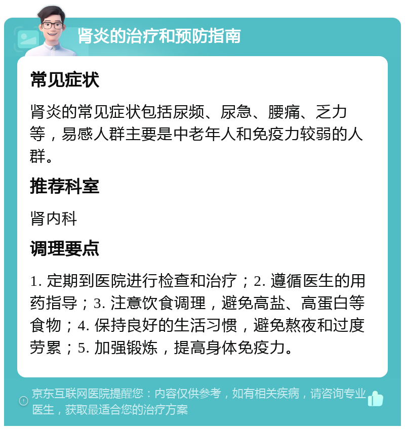 肾炎的治疗和预防指南 常见症状 肾炎的常见症状包括尿频、尿急、腰痛、乏力等，易感人群主要是中老年人和免疫力较弱的人群。 推荐科室 肾内科 调理要点 1. 定期到医院进行检查和治疗；2. 遵循医生的用药指导；3. 注意饮食调理，避免高盐、高蛋白等食物；4. 保持良好的生活习惯，避免熬夜和过度劳累；5. 加强锻炼，提高身体免疫力。